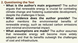 2. Questioning the Text
• What is the author’s main argument? The author
argues that renewable energy is crucial for combating
climate change and fostering sustainable development,
despite the challenges it faces.
• What evidence does the author provide? The
author mentions the environmental benefits of
renewable energy, such as reduced carbon emissions
and minimal environmental impact.
• What assumptions are made? The author assumes
that renewable energy will become more widely
adopted and that its benefits outweigh the challenges
of cost and infrastructure.
 