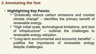 3. Annotating the Text
• Highlighting Key Points:
⚬ "Drastically reduce carbon emissions and combat
climate change" – identifies the primary benefit of
renewable energy.
⚬ "High initial costs, technological limitations, and lack
of infrastructure" – outlines the challenges to
renewable energy adoption.
⚬ "Long-term environmental and economic benefits" –
justifies the importance of renewable energy
despite challenges.
 