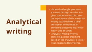 Analytical
writing
• shows the thought processes
you went through to arrive at a
given conclusion and discusses
the implications of this. Analytical
writing usually follows a brief
description and focuses on
answering questions like: 'why? '
'how? ' and 'so what?
• Analytical writing involves
presenting a clear argument
based on the analysis of a text or
issue, supported by evidence.
 