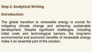 Step 2: Analytical Writing
Introduction:
The global transition to renewable energy is crucial for
mitigating climate change and achieving sustainable
development. Despite significant challenges, including
initial costs and technological barriers, the long-term
environmental and economic benefits of renewable energy
make it an essential part of the solution.
 