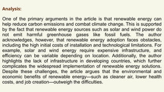 Analysis:
One of the primary arguments in the article is that renewable energy can
help reduce carbon emissions and combat climate change. This is supported
by the fact that renewable energy sources such as solar and wind power do
not emit harmful greenhouse gases like fossil fuels. The author
acknowledges, however, that renewable energy adoption faces obstacles,
including the high initial costs of installation and technological limitations. For
example, solar and wind energy require expensive infrastructure, and
efficiency can be variable depending on location. Additionally, the author
highlights the lack of infrastructure in developing countries, which further
complicates the widespread implementation of renewable energy solutions.
Despite these challenges, the article argues that the environmental and
economic benefits of renewable energy—such as cleaner air, lower health
costs, and job creation—outweigh the difficulties.
 