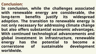 Conclusion:
In conclusion, while the challenges associated
with renewable energy are considerable, the
long-term benefits justify its widespread
adoption. The transition to renewable energy is
not only necessary for addressing climate change
but also offers substantial economic advantages.
With continued technological advancements and
global investment in infrastructure, renewable
energy has the potential to become a
cornerstone of sustainable development
worldwide.
 