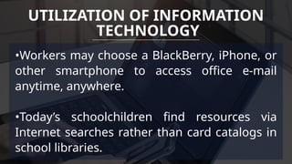 •Workers may choose a BlackBerry, iPhone, or
other smartphone to access office e-mail
anytime, anywhere.
•Today’s schoolchildren find resources via
Internet searches rather than card catalogs in
school libraries.
UTILIZATION OF INFORMATION
TECHNOLOGY
 