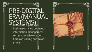PRE-DIGITAL
ERA (MANUAL
SYSTEMS)
• Before the digital age,
businesses relied on manual
information management
systems, which were both
time-consuming and error-
prone.
 