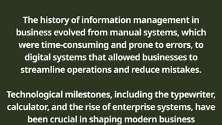 The history of information management in
business evolved from manual systems, which
were time-consuming and prone to errors, to
digital systems that allowed businesses to
streamline operations and reduce mistakes.
Technological milestones, including the typewriter,
calculator, and the rise of enterprise systems, have
been crucial in shaping modern business
 
