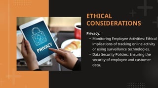 Privacy:
• Monitoring Employee Activities: Ethical
implications of tracking online activity
or using surveillance technologies.
• Data Security Policies: Ensuring the
security of employee and customer
data.
ETHICAL
CONSIDERATIONS
 