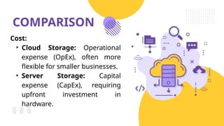 COMPARISON
Cost:
• Cloud Storage: Operational
expense (OpEx), often more
flexible for smaller businesses.
• Server Storage: Capital
expense (CapEx), requiring
upfront investment in
hardware.
 