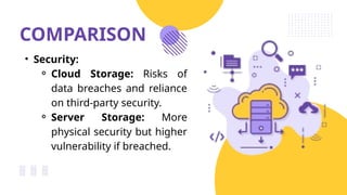 COMPARISON
• Security:
⚬ Cloud Storage: Risks of
data breaches and reliance
on third-party security.
⚬ Server Storage: More
physical security but higher
vulnerability if breached.
 