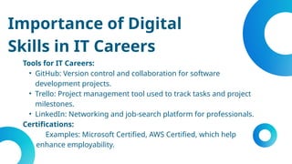 Importance of Digital
Skills in IT Careers
Tools for IT Careers:
• GitHub: Version control and collaboration for software
development projects.
• Trello: Project management tool used to track tasks and project
milestones.
• LinkedIn: Networking and job-search platform for professionals.
Certifications:
Examples: Microsoft Certified, AWS Certified, which help
enhance employability.
 