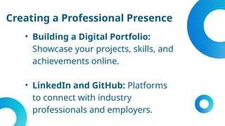 Creating a Professional Presence
• Building a Digital Portfolio:
Showcase your projects, skills, and
achievements online.
• LinkedIn and GitHub: Platforms
to connect with industry
professionals and employers.
 