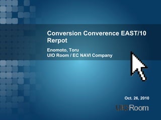 Conversion Converence EAST/10
Rerpot
Enomoto, Toru
UIO Room / EC NAVI Company




                             Oct. 26, 2010
 