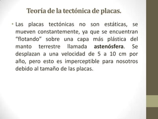 Teoríade la tectónica de placas.
• Las placas tectónicas no son estáticas, se
mueven constantemente, ya que se encuentran
“flotando” sobre una capa más plástica del
manto terrestre llamada astenósfera. Se
desplazan a una velocidad de 5 a 10 cm por
año, pero esto es imperceptible para nosotros
debido al tamaño de las placas.
 