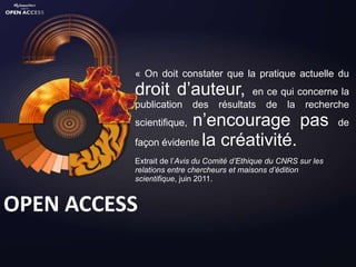 « On doit constater que la pratique actuelle du
          droit d’auteur,                en ce qui concerne la
          publication     des    résultats de la recherche
          scientifique,n’encourage pas                            de

          façon évidente la créativité.
          Extrait de l’Avis du Comité d’Ethique du CNRS sur les
          relations entre chercheurs et maisons d’édition
          scientifique, juin 2011.


OPEN ACCESS
 