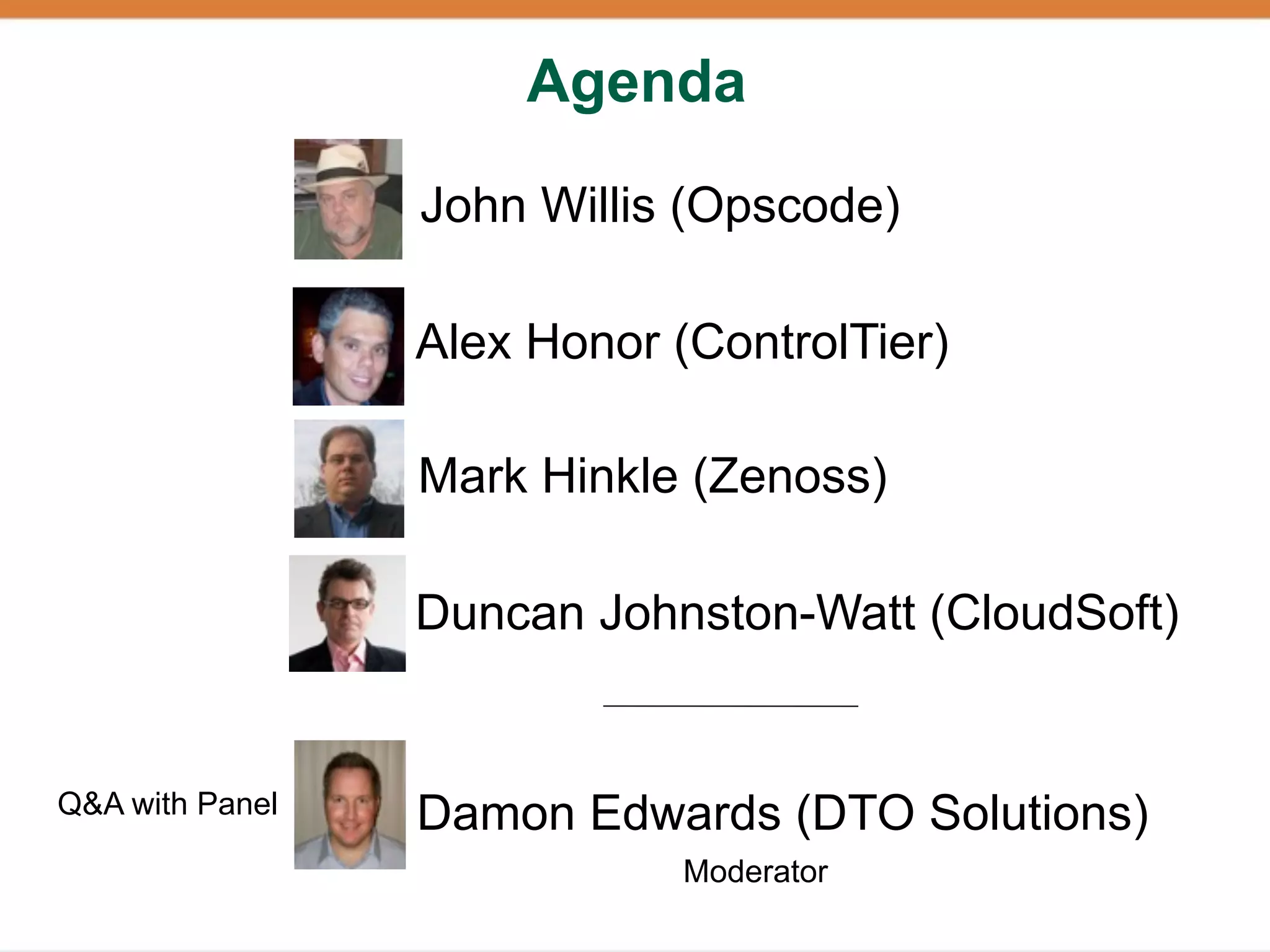 Agenda

                 John Willis (Opscode)

                 Alex Honor (ControlTier)

                 Mark Hinkle (Zenoss)

                 Duncan Johnston-Watt (CloudSoft)


Q&A with Panel   Damon Edwards (DTO Solutions)
                             Moderator
 
