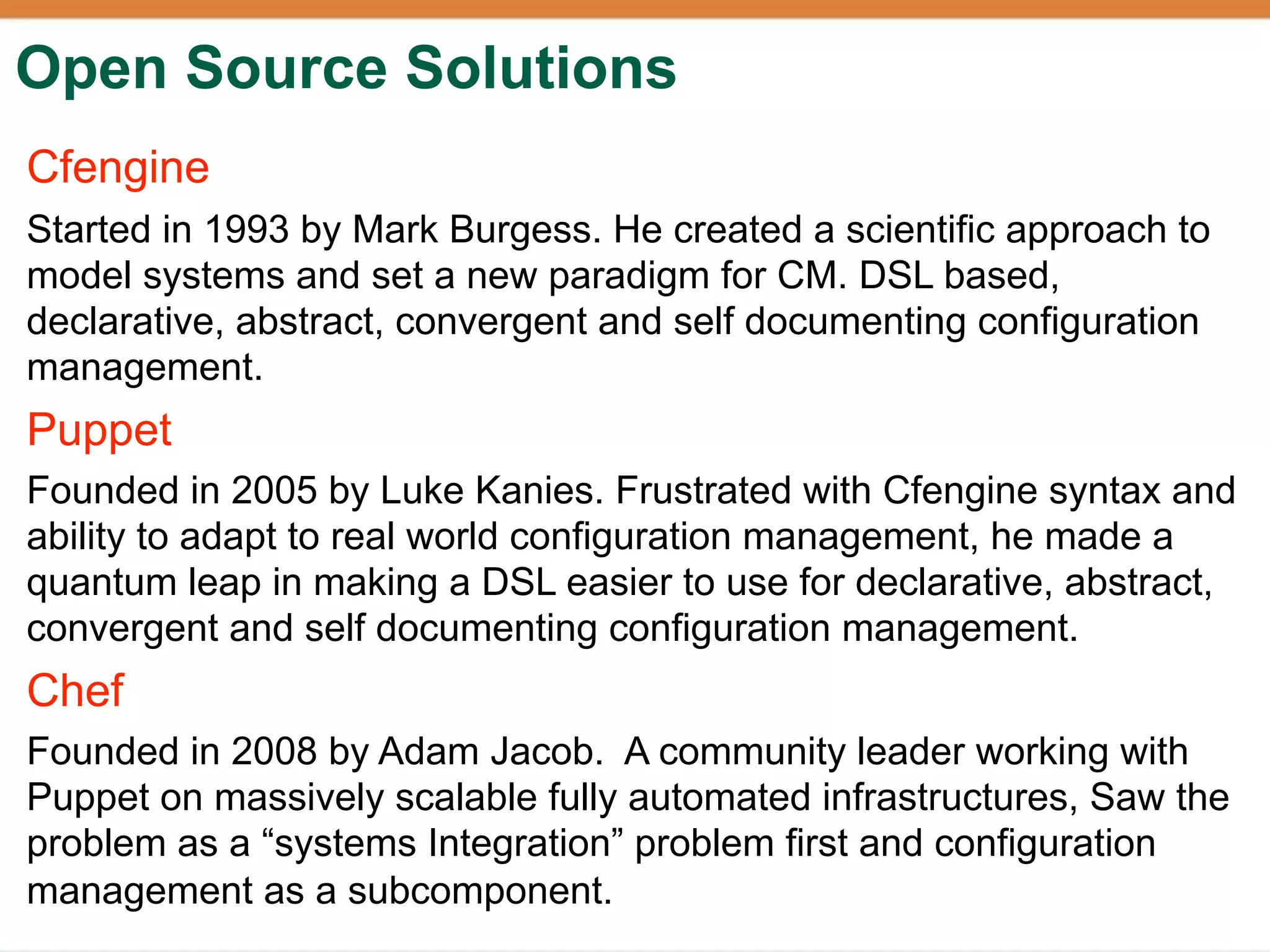 Open Source Solutions
Cfengine
Started in 1993 by Mark Burgess. He created a scientific approach to
model systems and set a new paradigm for CM. DSL based,
declarative, abstract, convergent and self documenting configuration
management.
Puppet
Founded in 2005 by Luke Kanies. Frustrated with Cfengine syntax and
ability to adapt to real world configuration management, he made a
quantum leap in making a DSL easier to use for declarative, abstract,
convergent and self documenting configuration management.
Chef
Founded in 2008 by Adam Jacob. A community leader working with
Puppet on massively scalable fully automated infrastructures, Saw the
problem as a “systems Integration” problem first and configuration
management as a subcomponent.
 