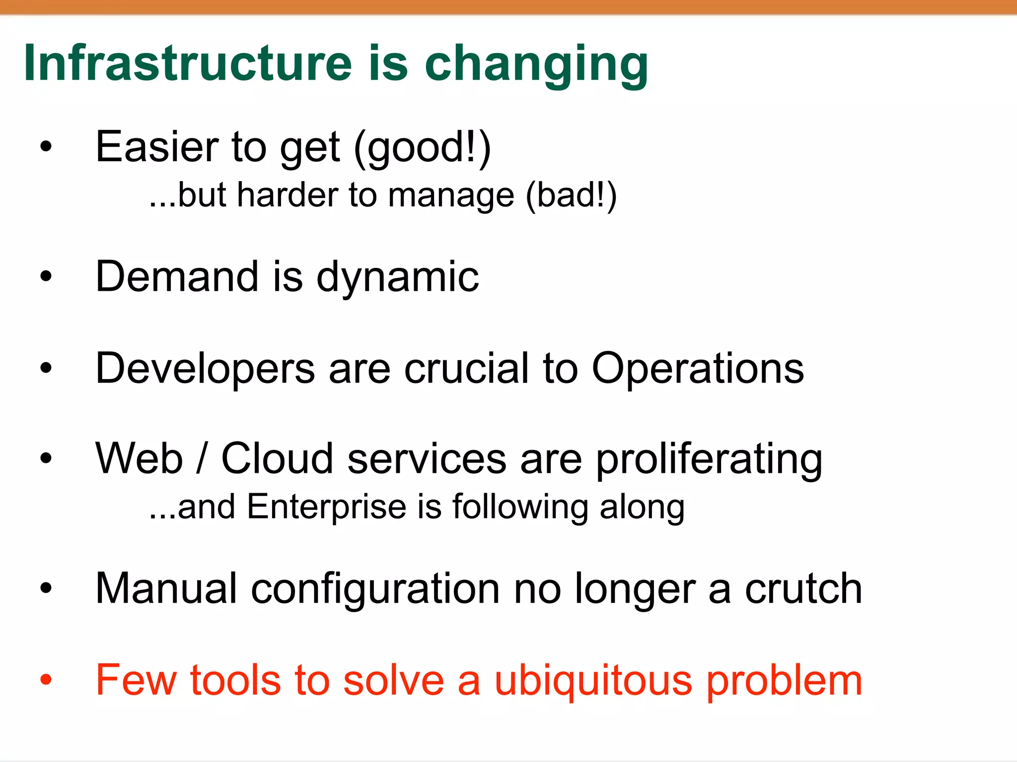 Infrastructure is changing
• Easier to get (good!)
     ...but harder to manage (bad!)

• Demand is dynamic

• Developers are crucial to Operations

• Web / Cloud services are proliferating
     ...and Enterprise is following along

• Manual configuration no longer a crutch

• Few tools to solve a ubiquitous problem
 