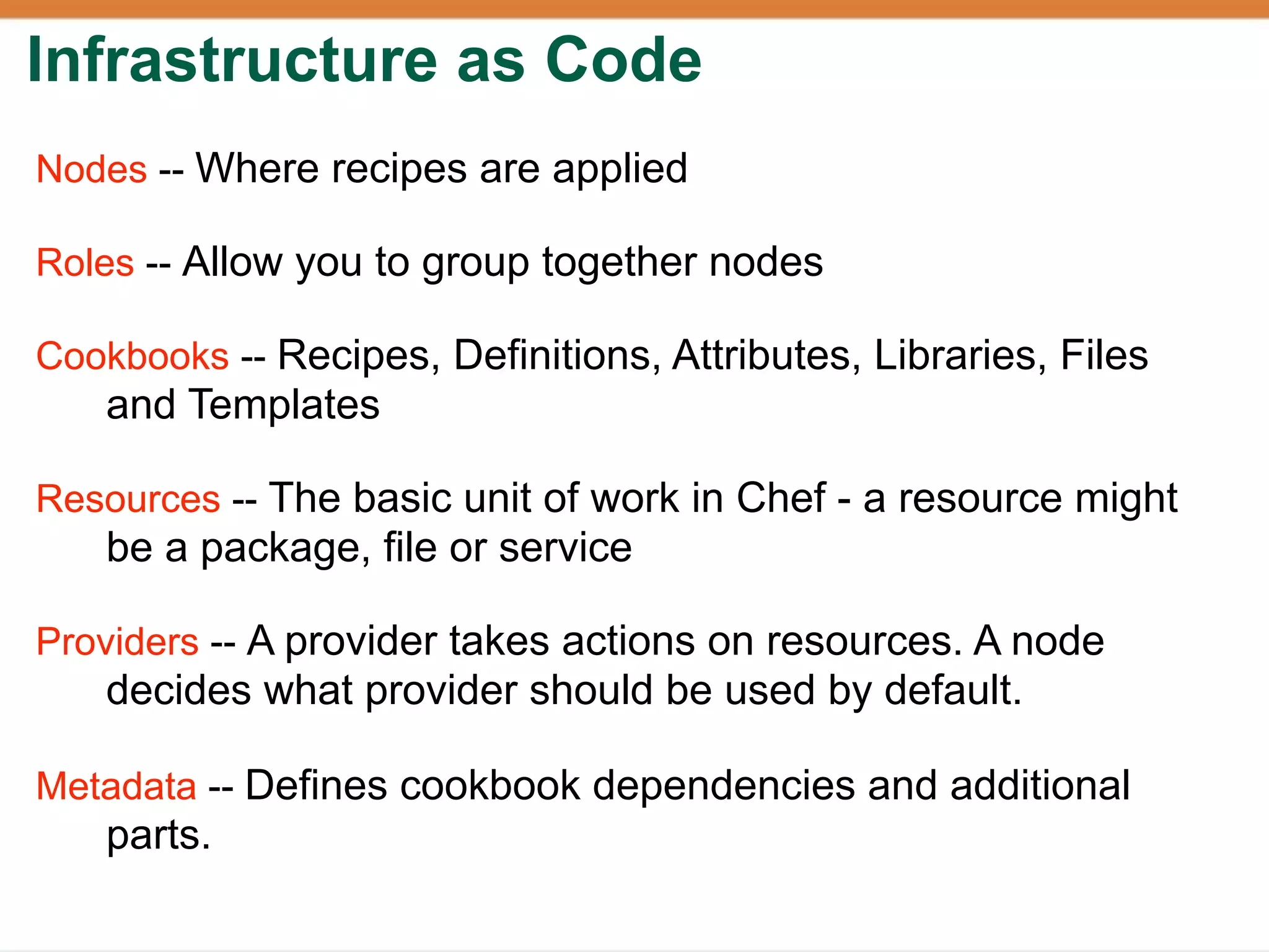 Infrastructure as Code
Nodes -- Where recipes are applied

Roles -- Allow you to group together nodes

Cookbooks -- Recipes, Definitions, Attributes, Libraries, Files
   and Templates

Resources -- The basic unit of work in Chef - a resource might
   be a package, file or service

Providers -- A provider takes actions on resources. A node
   decides what provider should be used by default.

Metadata -- Defines cookbook dependencies and additional
   parts.
 