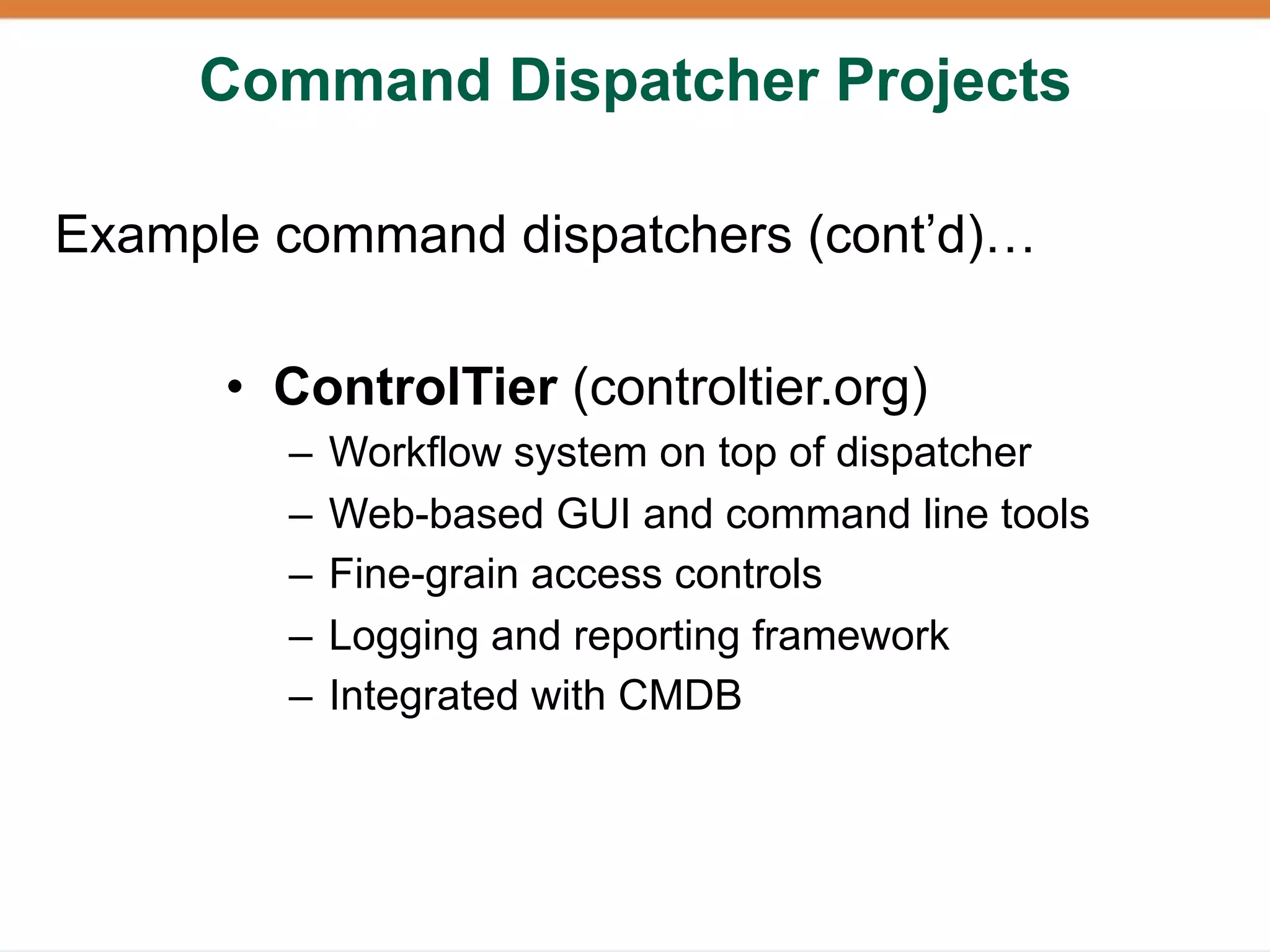 Command Dispatcher Projects

Example command dispatchers (cont’d)…

      • ControlTier (controltier.org)
        –   Workflow system on top of dispatcher
        –   Web-based GUI and command line tools
        –   Fine-grain access controls
        –   Logging and reporting framework
        –   Integrated with CMDB
 