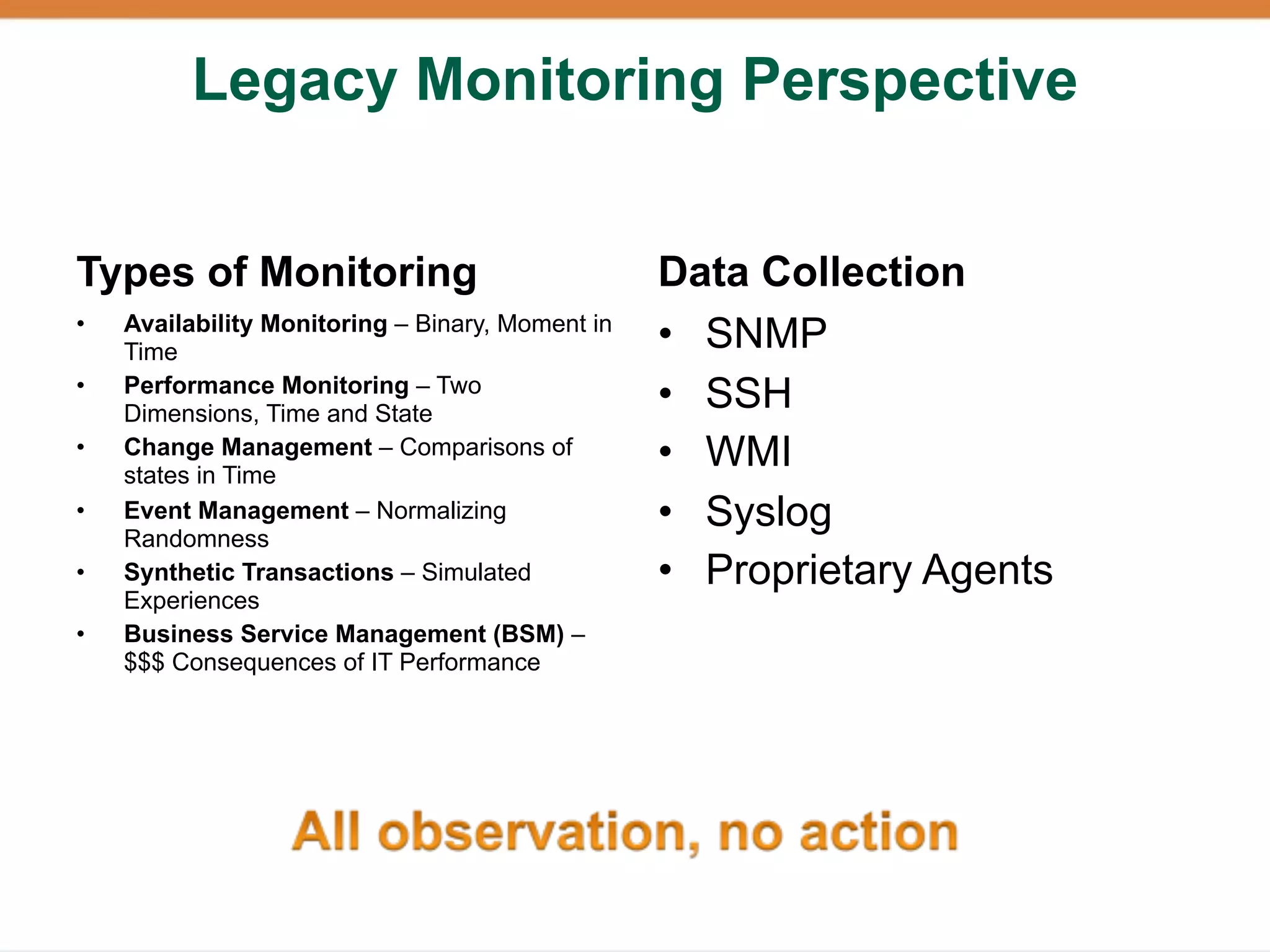 Legacy Monitoring Perspective


Types of Monitoring                               Data Collection
•   Availability Monitoring – Binary, Moment in
    Time                                          • SNMP
•   Performance Monitoring – Two
    Dimensions, Time and State
                                                  • SSH
•   Change Management – Comparisons of
    states in Time
                                                  • WMI
•   Event Management – Normalizing                • Syslog
    Randomness
•   Synthetic Transactions – Simulated            • Proprietary Agents
    Experiences
•   Business Service Management (BSM) –
    $$$ Consequences of IT Performance
 