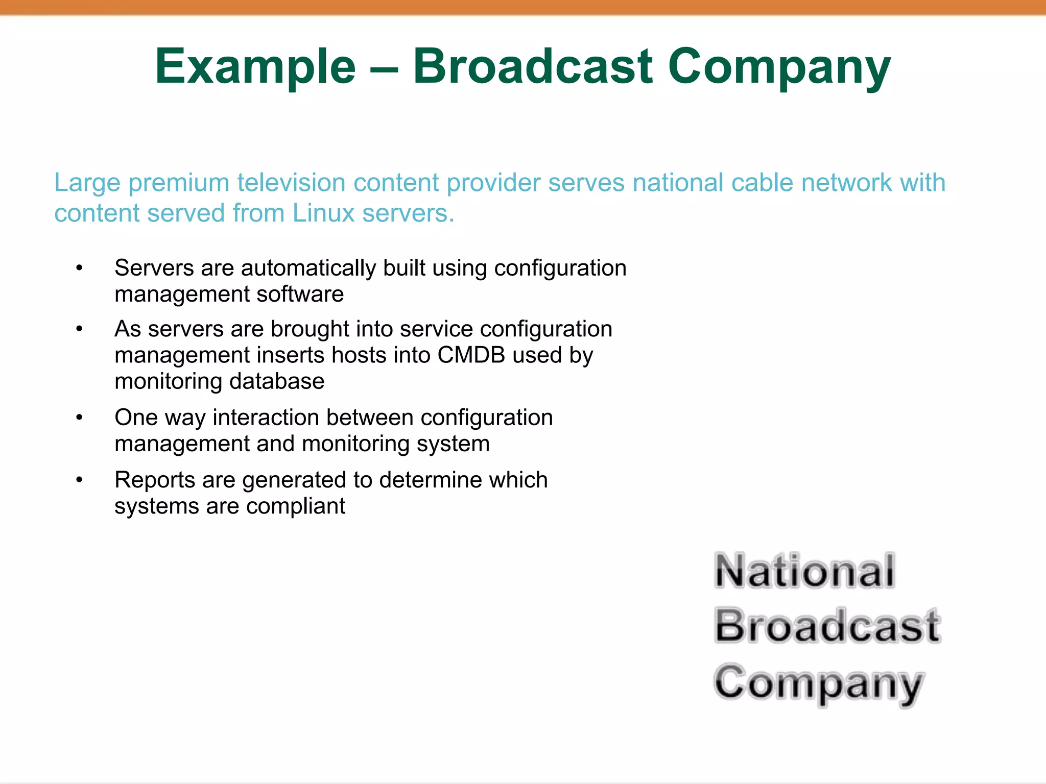 Example – Broadcast Company

Large premium television content provider serves national cable network with
content served from Linux servers.

 •   Servers are automatically built using configuration
     management software
 •   As servers are brought into service configuration
     management inserts hosts into CMDB used by
     monitoring database
 •   One way interaction between configuration
     management and monitoring system
 •   Reports are generated to determine which
     systems are compliant
 