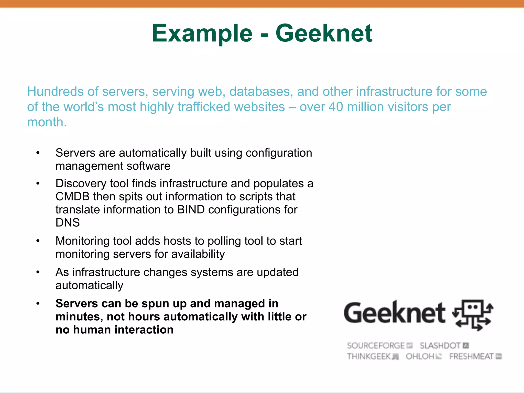 Example - Geeknet

Hundreds of servers, serving web, databases, and other infrastructure for some
of the world’s most highly trafficked websites – over 40 million visitors per
month.

 •   Servers are automatically built using configuration
     management software
 •   Discovery tool finds infrastructure and populates a
     CMDB then spits out information to scripts that
     translate information to BIND configurations for
     DNS
 •   Monitoring tool adds hosts to polling tool to start
     monitoring servers for availability
 •   As infrastructure changes systems are updated
     automatically
 •   Servers can be spun up and managed in
     minutes, not hours automatically with little or
     no human interaction
 