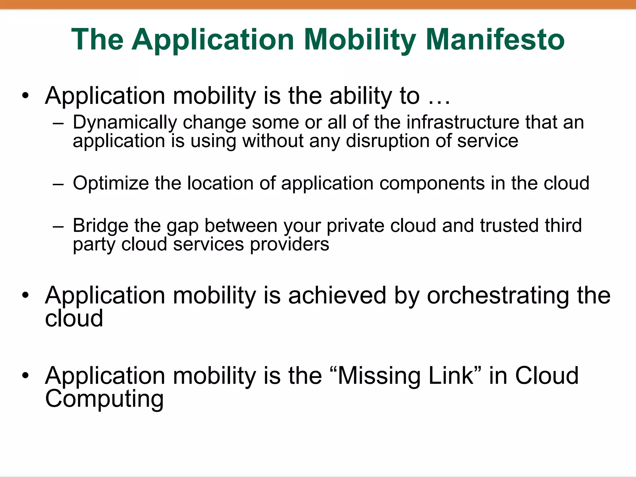 The Application Mobility Manifesto
• Application mobility is the ability to …
   – Dynamically change some or all of the infrastructure that an
     application is using without any disruption of service

   – Optimize the location of application components in the cloud

   – Bridge the gap between your private cloud and trusted third
     party cloud services providers

• Application mobility is achieved by orchestrating the
  cloud

• Application mobility is the “Missing Link” in Cloud
  Computing
 