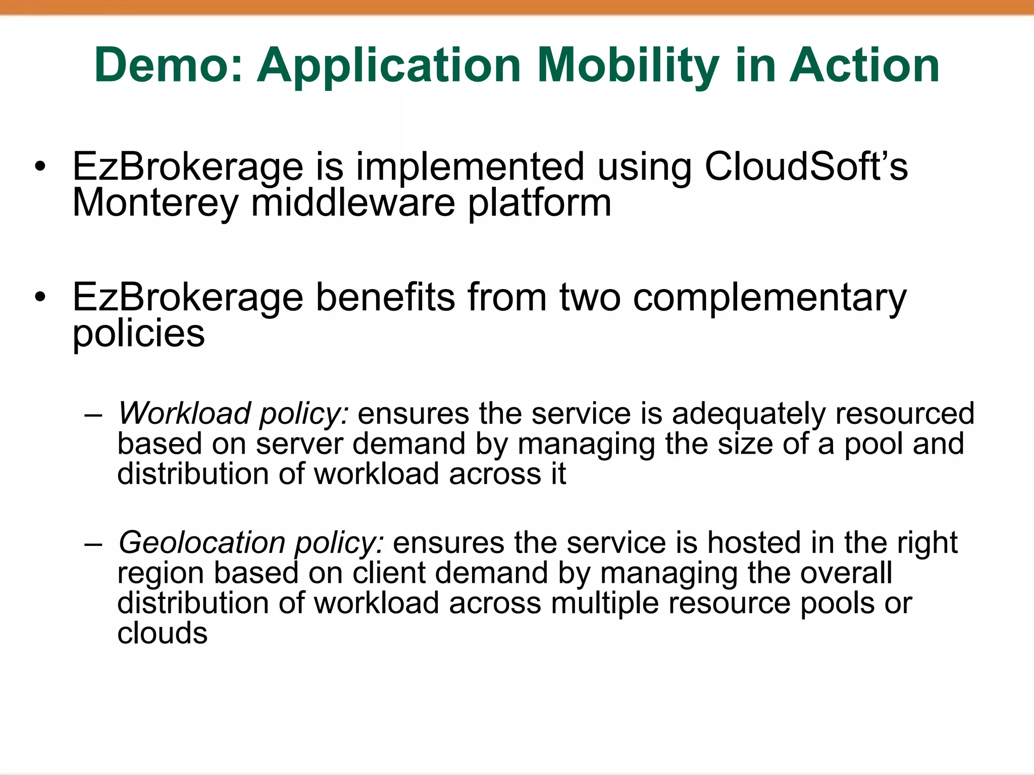 Demo: Application Mobility in Action

• EzBrokerage is implemented using CloudSoft’s
  Monterey middleware platform

• EzBrokerage benefits from two complementary
  policies
  – Workload policy: ensures the service is adequately resourced
    based on server demand by managing the size of a pool and
    distribution of workload across it

  – Geolocation policy: ensures the service is hosted in the right
    region based on client demand by managing the overall
    distribution of workload across multiple resource pools or
    clouds
 
