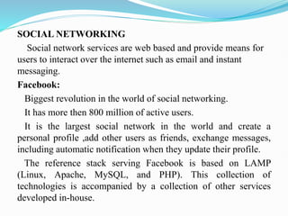 SOCIAL NETWORKING
Social network services are web based and provide means for
users to interact over the internet such as email and instant
messaging.
Facebook:
Biggest revolution in the world of social networking.
It has more then 800 million of active users.
It is the largest social network in the world and create a
personal profile ,add other users as friends, exchange messages,
including automatic notification when they update their profile.
The reference stack serving Facebook is based on LAMP
(Linux, Apache, MySQL, and PHP). This collection of
technologies is accompanied by a collection of other services
developed in-house.
 