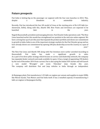 Future prospects
Fiat India is betting big on the passenger car segment with the four new launches in 2014. This,
despite a slowdown in automobile industry.
Recently, Fiat has introduced the face lift model of Linea at the starting price of Rs 6.99 lakh (ex-
showroom, Delhi). Along with this, Abarth 500, New Punto and Avventura are expected to be
launched later in the year.
Nagesh Basavanhalli, president and managing director, Fiat Chrysler India operations said, “The New
Linea launched earlier this month has strengthened our position in the mid-size sedan segment. We
have a strong line-up of cars this year that expands the product portfolio and shows our commitment
to growth in India. India is one of the important strategic markets for the Fiat Chrysler group and we
have already shown our commitment by opening 100 plus dealership across the country in a span of
just over one year.”
The New Fiat Linea and Abarth 500 along with Fiat Aventura were earlier unveiled According to
Basavanhalli Fiat India has made a significant growth in sales.
As a part of its three pillar strategy which focuses on service and dealership network, the company
has expanded dealer network and made available its spare. It has a target of appointing 150 dealers
by the end of December 2014 from current. Fiat is also eying the Indian SUV market and will launch
a new model ‘Wrangler’ and iconic ‘Cherokee’ Jeep brands this year.
The company will distribute Fiat and Jeep vehicles in India through an independent.
At Ranjangao plant, Fiat manufactures 1.35 lakh car engines per annum and supplies to major OEMs
like Maruti Suzuki, Tata Motors and Fiat India itself. It has a installed capacity of manufacturing 3
lakh car engines in Ranjangaon facility.
 