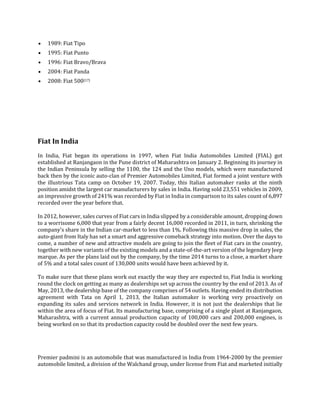  1989: Fiat Tipo
 1995: Fiat Punto
 1996: Fiat Bravo/Brava
 2004: Fiat Panda
 2008: Fiat 500[17]
Fiat In India
In India, Fiat began its operations in 1997, when Fiat India Automobiles Limited (FIAL) got
established at Ranjangaon in the Pune district of Maharashtra on January 2. Beginning its journey in
the Indian Peninsula by selling the 1100, the 124 and the Uno models, which were manufactured
back then by the iconic auto-clan of Premier Automobiles Limited, Fiat formed a joint venture with
the illustrious Tata camp on October 19, 2007. Today, this Italian automaker ranks at the ninth
position amidst the largest car manufacturers by sales in India. Having sold 23,551 vehicles in 2009,
an impressive growth of 241% was recorded by Fiat in India in comparison to its sales count of 6,897
recorded over the year before that.
In 2012, however, sales curves of Fiat cars in India slipped by a considerable amount, dropping down
to a worrisome 6,000 that year from a fairly decent 16,000 recorded in 2011, in turn, shrinking the
company's share in the Indian car-market to less than 1%. Following this massive drop in sales, the
auto-giant from Italy has set a smart and aggressive comeback strategy into motion. Over the days to
come, a number of new and attractive models are going to join the fleet of Fiat cars in the country,
together with new variants of the existing models and a state-of-the-art version of the legendary Jeep
marque. As per the plans laid out by the company, by the time 2014 turns to a close, a market share
of 5% and a total sales count of 130,000 units would have been achieved by it.
To make sure that these plans work out exactly the way they are expected to, Fiat India is working
round the clock on getting as many as dealerships set up across the country by the end of 2013. As of
May, 2013, the dealership base of the company comprises of 54 outlets. Having ended its distribution
agreement with Tata on April 1, 2013, the Italian automaker is working very proactively on
expanding its sales and services network in India. However, it is not just the dealerships that lie
within the area of focus of Fiat. Its manufacturing base, comprising of a single plant at Ranjangaon,
Maharashtra, with a current annual production capacity of 100,000 cars and 200,000 engines, is
being worked on so that its production capacity could be doubled over the next few years.
Premier padmini is an automobile that was manufactured in India from 1964-2000 by the premier
automobile limited, a division of the Walchand group, under license from Fiat and marketed initially
 