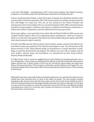 as the Fiat 1100 Delight – and beginning in 1973 as the premier padmini. The Padmini’s primary
competitor in the Indian market was the Hindustan ambassador and Standard herald.
Premier manufactured the Padmini at their Kurla plant in Bombay (now Mumbai) until they sold a
majority stake to Fiat SpA in September 1997. The licensed vehicle was initially manufactured as the
Fiat 1100 Delight. For model year 1973, the car was marketed as the Premier President and
subsequently as the Premier Padmini. The car, in its peak during the 1970s-1980s, achieved immense
popularity among youngsters, celebrities and women as compared to the Hindustan Ambassador, it
looked more modern in appearance, more fuel-efficient and was very easy to drive.
By the early-eighties, a more powerful version which offered 44 bhp (33 kW) at 5,000 rpm was also
available. Premier began to offer an air-conditioning system, tinted glasses, which was a luxury in
Indian cars at the time, in the padmini. The Padmini was only available with petrol engines until 1996,
when they introduced a diesel variant.[3]
From the mid 1980s onward, with the advent of more modern, cheaper and more fuel-efficient cars
from Maruti Suzuki, the popularity of the Padmini slowly began to wane. The liberalisation of the
Indian economy in 1991, which allowed foreign car manufacturers to launch operations in India,
began to sound the death knell for the Padmini. The Padmini was never able to compete with the
more modern, value-for-money and fuel-efficient cars manufactured by Ford, General Motors,
Daewoo, Honda and Hyundai.
In 1996, Premier tried to revive the sagging fortunes of the Padmini by introducing bucket seats, a
four-shift gearbox, a more modern, powerful and fuel-efficient variant (S1) which had a Nissan petrol
engine and gear box. A diesel variant (137D) was also introduced, whose engine was again from
Nissan. The top speed of the 137D was close to 140 kmph, and fuel efficiency of 24 kmpl. The car's
production finally ended in November 2000. At the time production ended, only the 137D was being
manufactured
Although Fiat has been a part of the Indian automobile industry for over a decade and a half, not many
models have been launched from its camp in the Indian car-bazaar. The most popular entrants
belonging to this clan have been the Fiat Linea sedan and the Fiat Grande Punto hatchback, both of
which are locally produced at the Ranjangaon facility owned by the company. Although over the days
to come, several new models are expected to make their way into the Fiat clan, expanding its portfolio
and adding more charm to it, at present, only 3 models are featured on its lineup - Fiat Punto EVO,
Fiat Linea Classic and Fiat Linea.
 