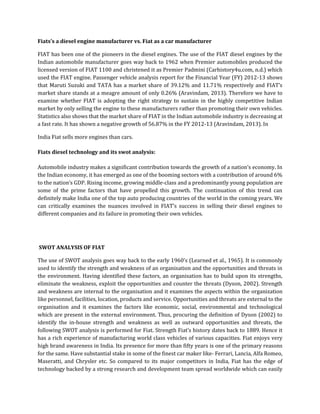 Fiats’s a diesel engine manufacturer vs. Fiat as a car manufacturer
FIAT has been one of the pioneers in the diesel engines. The use of the FIAT diesel engines by the
Indian automobile manufacturer goes way back to 1962 when Premier automobiles produced the
licensed version of FIAT 1100 and christened it as Premier Padmini (Carhistory4u.com, n.d.) which
used the FIAT engine. Passenger vehicle analysis report for the Financial Year (FY) 2012-13 shows
that Maruti Suzuki and TATA has a market share of 39.12% and 11.71% respectively and FIAT’s
market share stands at a meagre amount of only 0.26% (Aravindam, 2013). Therefore we have to
examine whether FIAT is adopting the right strategy to sustain in the highly competitive Indian
market by only selling the engine to these manufacturers rather than promoting their own vehicles.
Statistics also shows that the market share of FIAT in the Indian automobile industry is decreasing at
a fast rate. It has shown a negative growth of 56.87% in the FY 2012-13 (Aravindam, 2013). In
India Fiat sells more engines than cars.
Fiats diesel technology and its swot analysis:
Automobile industry makes a significant contribution towards the growth of a nation’s economy. In
the Indian economy, it has emerged as one of the booming sectors with a contribution of around 6%
to the nation’s GDP. Rising income, growing middle-class and a predominantly young population are
some of the prime factors that have propelled this growth. The continuation of this trend can
definitely make India one of the top auto producing countries of the world in the coming years. We
can critically examines the nuances involved in FIAT’s success in selling their diesel engines to
different companies and its failure in promoting their own vehicles.
SWOT ANALYSIS OF FIAT
The use of SWOT analysis goes way back to the early 1960’s (Learned et al., 1965). It is commonly
used to identify the strength and weakness of an organisation and the opportunities and threats in
the environment. Having identified these factors, an organisation has to build upon its strengths,
eliminate the weakness, exploit the opportunities and counter the threats (Dyson, 2002). Strength
and weakness are internal to the organisation and it examines the aspects within the organization
like personnel, facilities, location, products and service. Opportunities and threats are external to the
organisation and it examines the factors like economic, social, environmental and technological
which are present in the external environment. Thus, procuring the definition of Dyson (2002) to
identify the in-house strength and weakness as well as outward opportunities and threats, the
following SWOT analysis is performed for Fiat. Strength Fiat’s history dates back to 1889. Hence it
has a rich experience of manufacturing world class vehicles of various capacities. Fiat enjoys very
high brand awareness in India. Its presence for more than fifty years is one of the primary reasons
for the same. Have substantial stake in some of the finest car maker like- Ferrari, Lancia, Alfa Romeo,
Maseratti, and Chrysler etc. So compared to its major competitors in India, Fiat has the edge of
technology backed by a strong research and development team spread worldwide which can easily
 