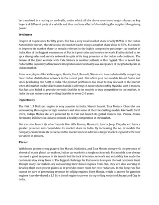 be translated in creating an umbrella, under which all the above mentioned major players as key
buyers of different parts of a vehicle and thus can have effect of diminishing the supplier’s bargaining
power.
Weakness
Despite of its presence for fifty years, Fiat has a very small market share of only 0.26% in the Indian
Automobile market. Maruti Suzuki, the market leader enjoys a market share close to 50%. Fiat needs
to improve its market share to remain relevant in the highly competitive passenger car market of
India. One of the biggest weaknesses of Fiat is it poor sales and service network. Fiat has failed to set
up a strong sales and service network in spite of its long presence in the Indian sub-continent. The
failure of the Joint Venture with Tata Motors is another setback in this regard. This in result has
reduced the capability of backward integration and eventually low acceptance of the product/cars in
Indian market.
Even new players like Volkswagen, Honda, Ford, Renault, Nissan etc have substantially ramped up
their Indian distribution network in the recent past. Fiat offers just two models Grand Punto and
Linea (excluding Fiat 500) in India. The product portfolio is too small to stay relevant in the market
when the market leaders like Maruti Suzuki is offering 16 models followed by Hyundai with 8 models.
Fiat has also failed to provide periodic facelifts to its models to stay competitive in the market. In
India the car makers are providing facelifts in every 2-3 years.
Opportunity
The Fiat 1.3 Multi-jet engine is very popular in India. Maruti Suzuki, Tata Motors, Chevrolet are
outsourcing this engine in high numbers and also some of their bestselling models like Swift, Swift
Dzire, Indigo Manza etc. are powered by it. Fiat can launch its global models like- Panda, Bravo,
Freemont, Dobloetc in India to provide a healthy competition in the market.
Fiat can also launch its other brands like- Alfa Romeo, Maseratti, Lancia, Jeep, Chrysler etc. have a
greater presence and consolidate its market share in India. By increasing the no. of models the
company can increase its presence in the market and can address a larger market segment with finer
variances in choices.
Threat
With home grown strong players like Maruti, Mahindra, and Tata Motors along with the presence of
almost all major global car makers, Indian car market is a tough nut to crack. Fiat models have always
received a good response in its launch but the lack of service network and reliability has made the
customers stay away from it. The biggest challenge for Fiat now is to regain the lost customer trust.
Though many car makers are outsourcing their diesel engines from Fiat, they are also working to
develop their own power plants as it provides more room for cost reduction. In the long run Fiat
cannot be sure of generating revenue by selling engines. Even Honda, which is known for gasoline
engines have developed a 1.5 litre diesel engine to power its top selling models of Amaze and City in
India.
 
