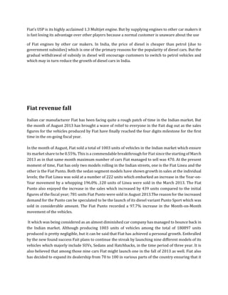 Fiat’s USP is its highly acclaimed 1.3 Multijet engine. But by supplying engines to other car makers it
is fast losing its advantage over other players because a normal customer is unaware about the use
of Fiat engines by other car makers. In India, the price of diesel is cheaper than petrol (due to
government subsidies) which is one of the primary reasons for the popularity of diesel cars. But the
gradual withdrawal of subsidy in diesel will encourage customers to switch to petrol vehicles and
which may in turn reduce the growth of diesel cars in India.
Fiat revenue fall
Italian car manufacturer Fiat has been facing quite a rough patch of time in the Indian market. But
the month of August 2013 has brought a wave of relief to everyone in the Fait dug out as the sales
figures for the vehicles produced by Fiat have finally reached the four digits milestone for the first
time in the on-going fiscal year.
In the month of August, Fiat sold a total of 1003 units of vehicles in the Indian market which ensure
its market share to be 0.55%. This is a commendable breakthrough for Fiat since the starting of March
2013 as in that same month maximum number of cars Fiat managed to sell was 470. At the present
moment of time, Fiat has only two models rolling in the Indian streets, one is the Fiat Linea and the
other is the Fiat Punto. Both the sedan segment models have shown growth in sales at the individual
levels; the Fiat Linea was sold at a number of 222 units which embarked an increase in the Year-on-
Year movement by a whopping 196.0% ,120 units of Linea were sold in the March 2013. The Fiat
Punto also enjoyed the increase in the sales which increased by 439 units compared to the initial
figures of the fiscal year; 781 units Fiat Punto were sold in August 2013.The reason for the increased
demand for the Punto can be speculated to be the launch of its diesel variant Punto Sport which was
sold in considerable amount. The Fiat Punto recorded a 97.7% increase in the Month-on-Month
movement of the vehicles.
It which was being considered as an almost diminished car company has managed to bounce back in
the Indian market. Although producing 1003 units of vehicles among the total of 180897 units
produced is pretty negligible, but it can be said that Fiat has achieved a personal growth. Enthralled
by the new found success Fait plans to continue the streak by launching nine different models of its
vehicles which majorly include SUVs, Sedans and Hatchbacks, in the time period of three year. It is
also believed that among those nine cars Fiat might launch one in the fall of 2013 as well. Fiat also
has decided to expand its dealership from 70 to 100 in various parts of the country ensuring that it
 