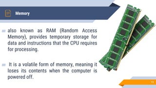 ▰ also known as RAM (Random Access
Memory), provides temporary storage for
data and instructions that the CPU requires
for processing.
▰ It is a volatile form of memory, meaning it
loses its contents when the computer is
powered off.
Memory
11
 