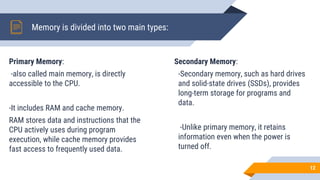 Memory is divided into two main types:
Primary Memory:
-also called main memory, is directly
accessible to the CPU.
-It includes RAM and cache memory.
RAM stores data and instructions that the
CPU actively uses during program
execution, while cache memory provides
fast access to frequently used data.
12
Secondary Memory:
-Secondary memory, such as hard drives
and solid-state drives (SSDs), provides
long-term storage for programs and
data.
-Unlike primary memory, it retains
information even when the power is
turned off.
 