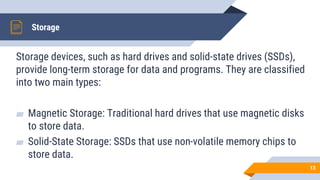 Storage
Storage devices, such as hard drives and solid-state drives (SSDs),
provide long-term storage for data and programs. They are classified
into two main types:
▰ Magnetic Storage: Traditional hard drives that use magnetic disks
to store data.
▰ Solid-State Storage: SSDs that use non-volatile memory chips to
store data.
13
 