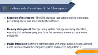 Hardware and software interact in the following ways:
▰ Execution of Instructions: The CPU executes instructions stored in memory,
performing operations specified by the software.
▰ Memory Management: The operating system manages memory allocation,
ensuring that software programs have the necessary memory space to run
efficiently.
▰ Device Interaction: Software communicates with input/output devices, allowing
users to interact with the computer system and receive output from it.
18
 