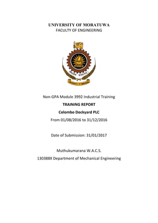 UNIVERSITY OF MORATUWA
FACULTY OF ENGINEERING
Non-GPA Module 3992 Industrial Training
TRAINING REPORT
Colombo Dockyard PLC
From 01/08/2016 to 31/12/2016
Date of Submission: 31/01/2017
Muthukumarana W.A.C.S.
130388X Department of Mechanical Engineering
 