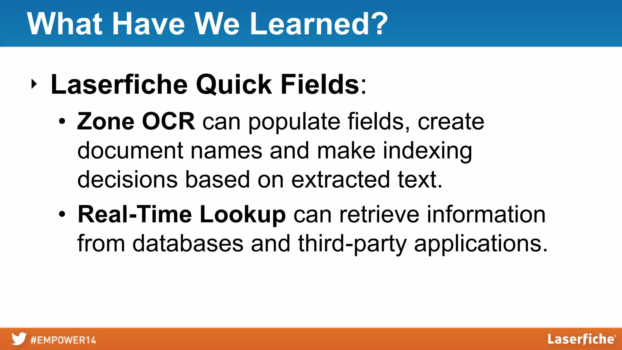 What Have We Learned?
‣ Laserfiche Quick Fields:
• Zone OCR can populate fields, create
document names and make indexing
decisions based on extracted text.
• Real-Time Lookup can retrieve information
from databases and third-party applications.
 