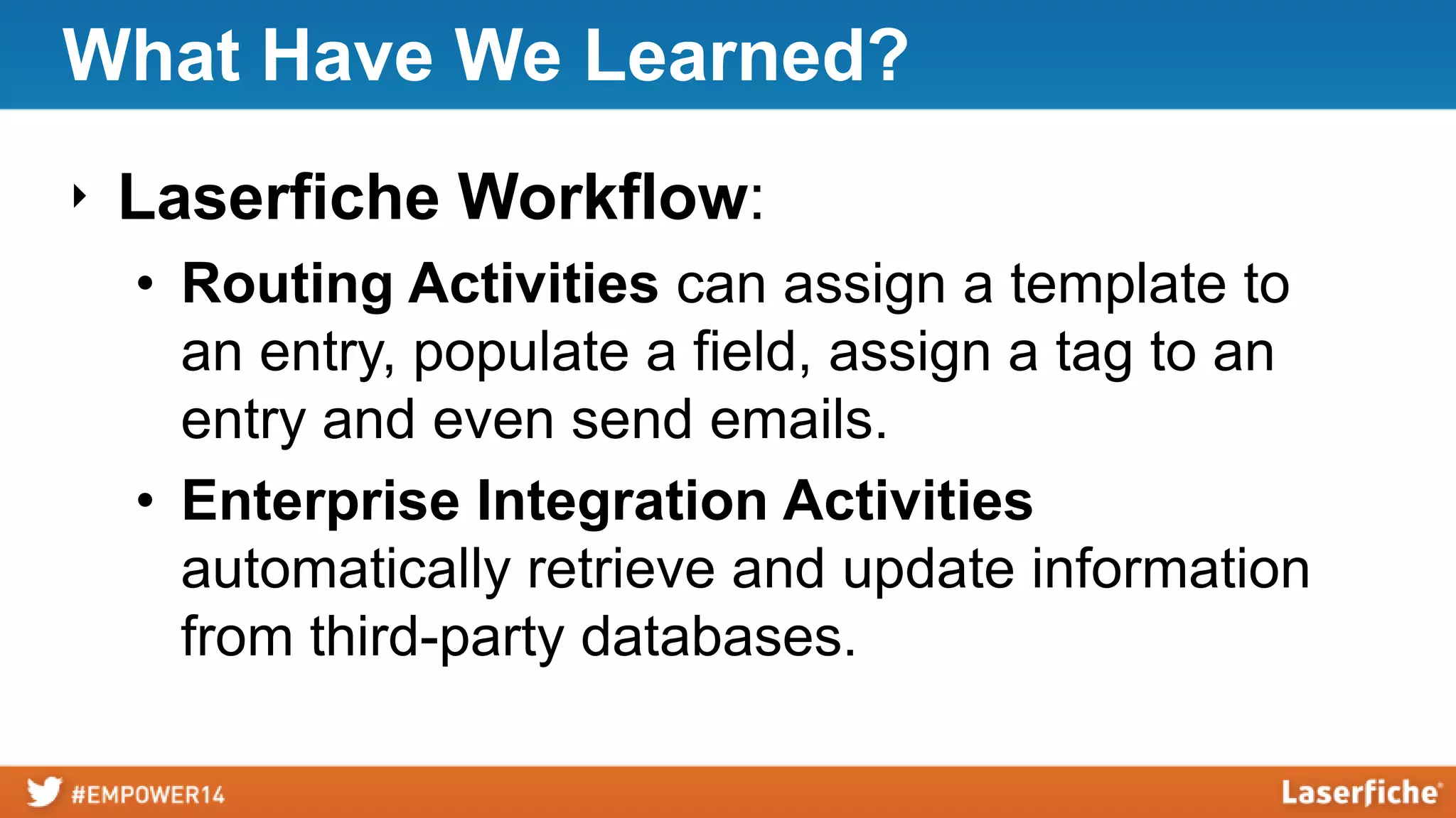 What Have We Learned?
‣ Laserfiche Workflow:
• Routing Activities can assign a template to
an entry, populate a field, assign a tag to an
entry and even send emails.
• Enterprise Integration Activities
automatically retrieve and update information
from third-party databases.
 