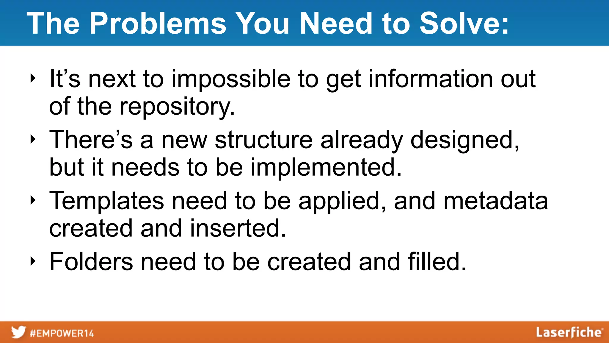 The Problems You Need to Solve:
‣ It’s next to impossible to get information out
of the repository.
‣ There’s a new structure already designed,
but it needs to be implemented.
‣ Templates need to be applied, and metadata
created and inserted.
‣ Folders need to be created and filled.
 