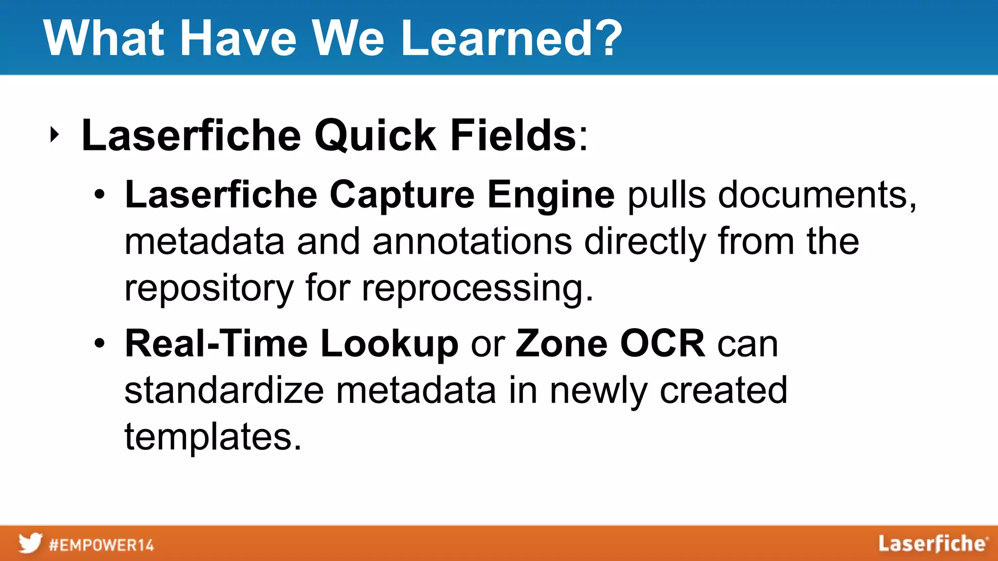 What Have We Learned?
‣ Laserfiche Quick Fields:
• Laserfiche Capture Engine pulls documents,
metadata and annotations directly from the
repository for reprocessing.
• Real-Time Lookup or Zone OCR can
standardize metadata in newly created
templates.
 