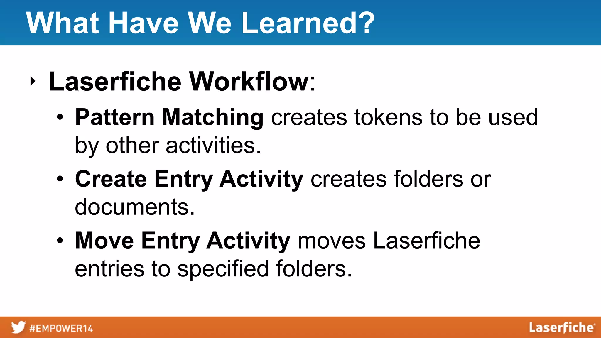 What Have We Learned?
‣ Laserfiche Workflow:
• Pattern Matching creates tokens to be used
by other activities.
• Create Entry Activity creates folders or
documents.
• Move Entry Activity moves Laserfiche
entries to specified folders.
 