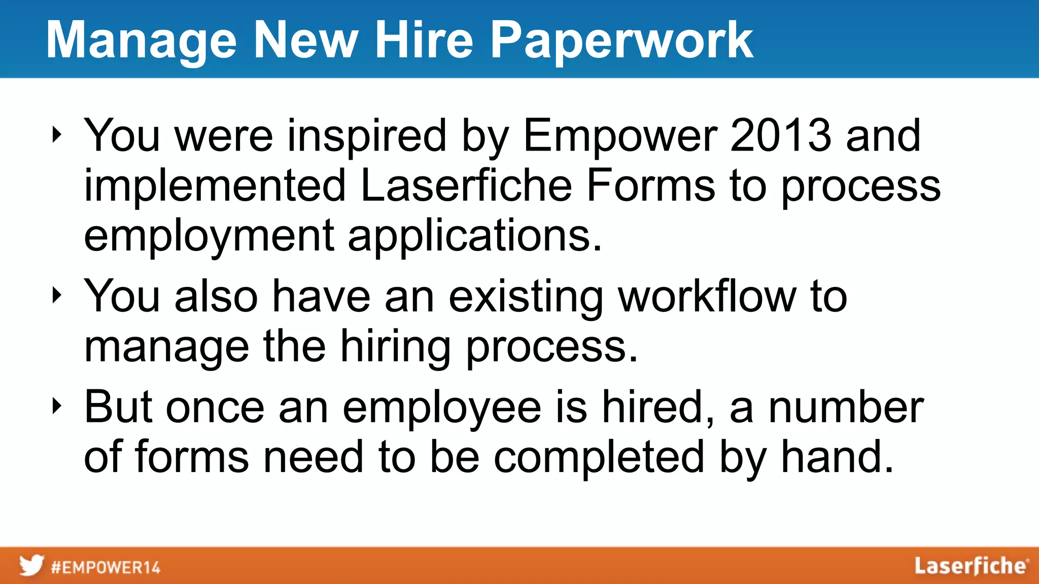 Manage New Hire Paperwork
‣ You were inspired by Empower 2013 and
implemented Laserfiche Forms to process
employment applications.
‣ You also have an existing workflow to
manage the hiring process.
‣ But once an employee is hired, a number
of forms need to be completed by hand.
 