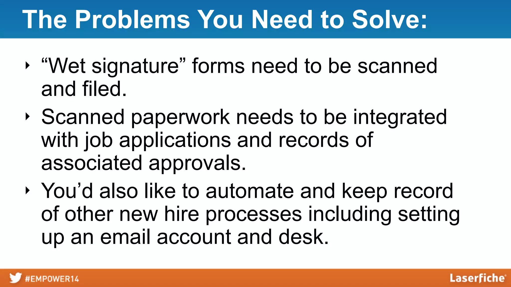 The Problems You Need to Solve:
‣ “Wet signature” forms need to be scanned
and filed.
‣ Scanned paperwork needs to be integrated
with job applications and records of
associated approvals.
‣ You’d also like to automate and keep record
of other new hire processes including setting
up an email account and desk.
 