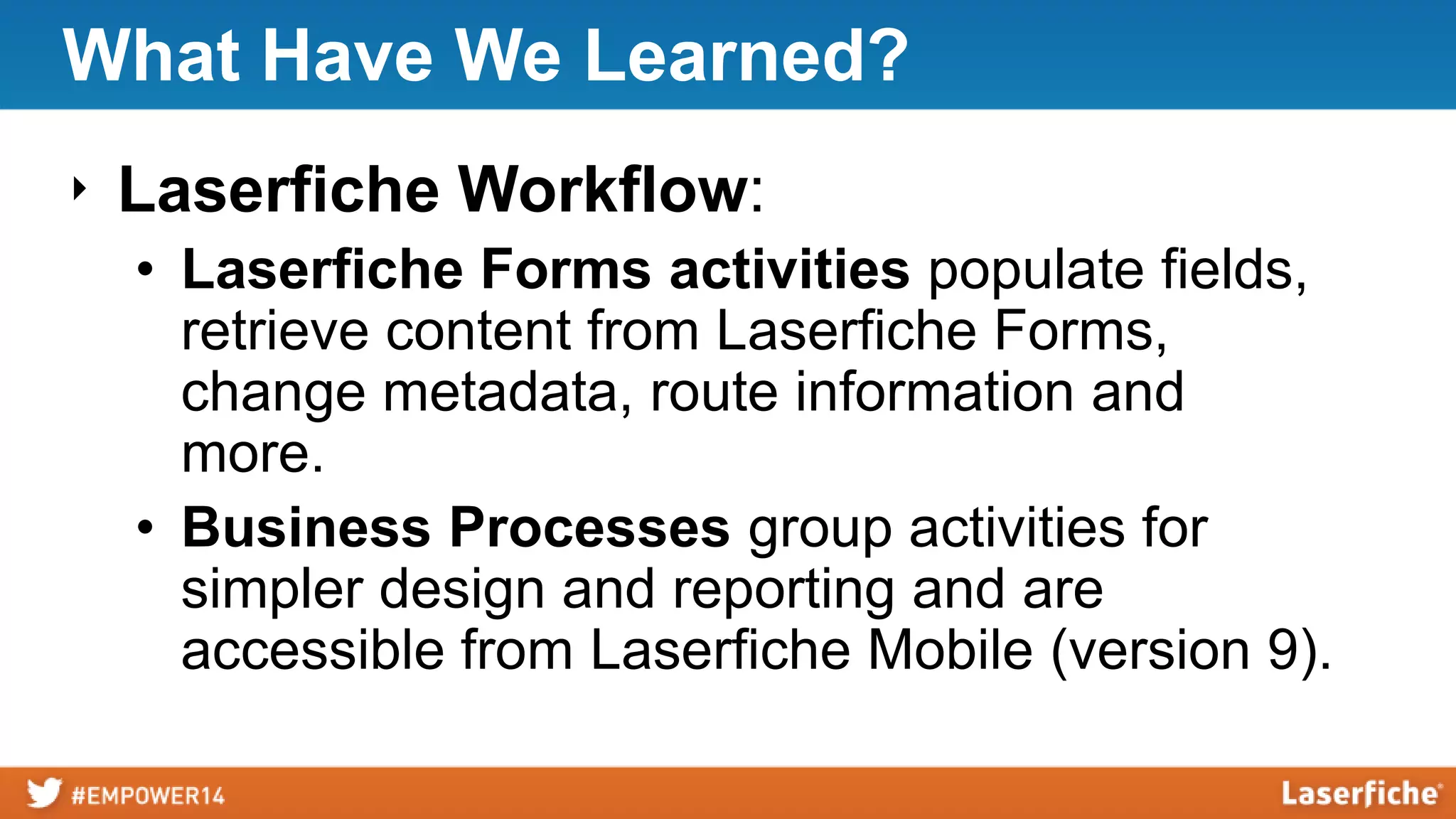 What Have We Learned?
‣ Laserfiche Workflow:
• Laserfiche Forms activities populate fields,
retrieve content from Laserfiche Forms,
change metadata, route information and
more.
• Business Processes group activities for
simpler design and reporting and are
accessible from Laserfiche Mobile (version 9).
 