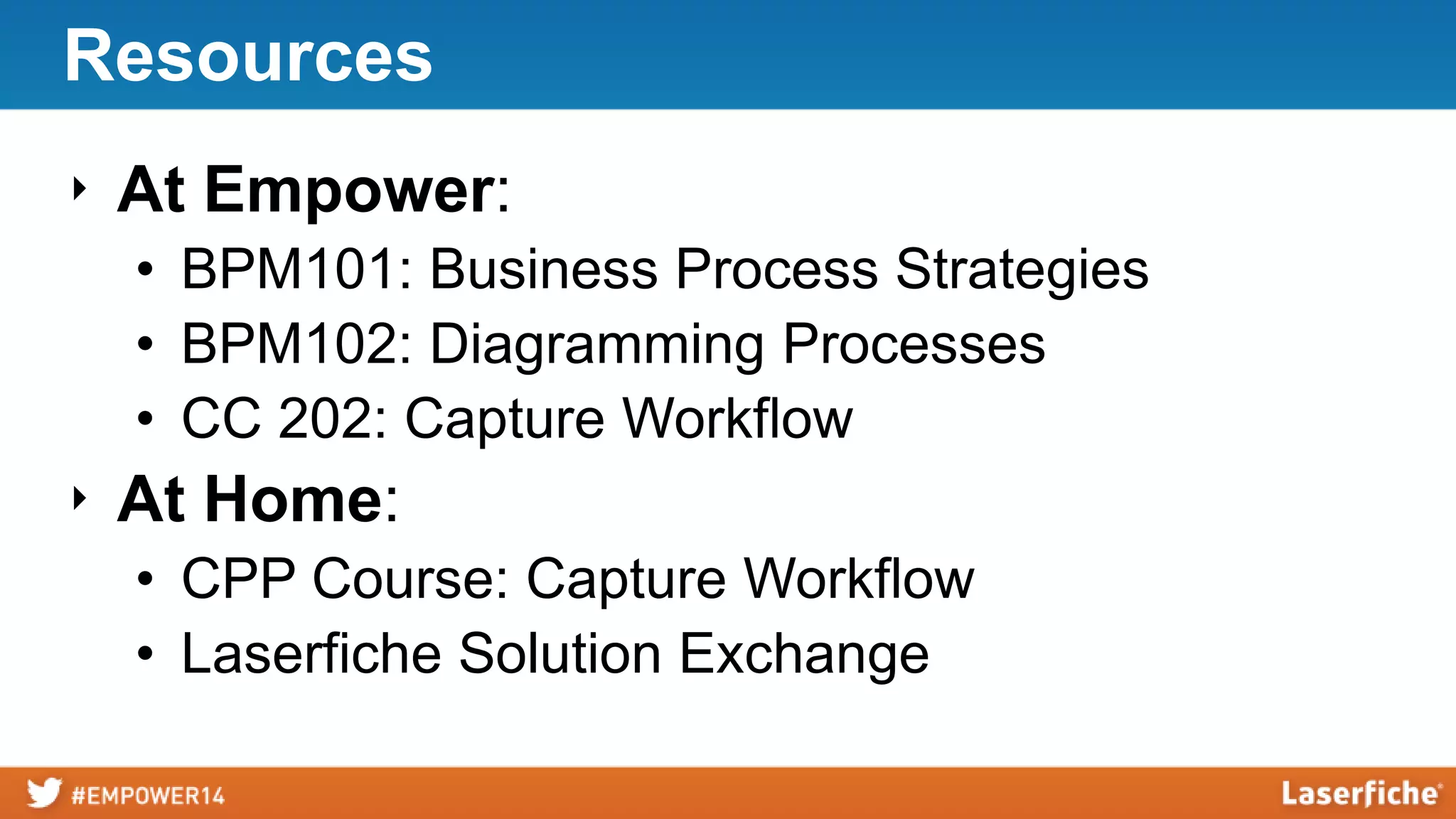 Resources
‣ At Empower:
• BPM101: Business Process Strategies
• BPM102: Diagramming Processes
• CC 202: Capture Workflow
‣ At Home:
• CPP Course: Capture Workflow
• Laserfiche Solution Exchange
 