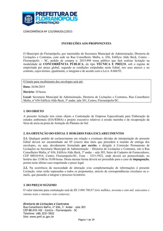 Diretoria de Licitações e Contratos
Rua Conselheiro Mafra, nº 656, 3° Andar – sala 303
CEP 88.010-102 - Centro - Florianópolis – SC
Telefone: (48) 3251-5922
Site: www.pmf.sc.gov.br
Página 1 de 39
CONCORRÊNCIA Nº 123/SMA/DLC/2015
INSTRUÇÕES AOS PROPONENTES
O Município de Florianópolis, por intermédio da Secretaria Municipal de Administração, Diretoria de
Licitações e Contratos, com sede na Rua Conselheiro Mafra, n. 656, Edifício Aldo Beck, Centro –
Florianópolis – SC, pedido de compra n. 2015/498 torna público que fará realizar licitação na
modalidade de CONCORRÊNCIA PÚBLICA, do tipo TÉCNICA E PREÇO, sob o regime de
empreitada por preço global, segundo as condições estipuladas neste Edital, nos seus anexos e no
contrato, cujos termos, igualmente, o integram e de acordo com a Lei n. 8.666/93.
O limite para recebimento dos envelopes será até:
Data: 26/06/2015
Horário: 10 horas
Local: Secretaria Municipal de Administração, Diretoria de Licitações e Contratos, Rua Conselheiro
Mafra, nº 656 Edifício Aldo Beck, 3º andar, sala 301, Centro, Florianópolis/SC.
1. DO OBJETO
A presente licitação tem como objeto a Contratação de Empresa Especializada para Elaboração de
estudos ambientais (EIA/RIMA) e projeto executivo relativos à erosão marinha e de recuperação da
faixa de areia na praia da Armação do Pântano do Sul.
2. DA OBTENÇÃO DO EDITAL E HORÁRIO PARA ESCLARECIMENTOS
2.1. Qualquer pedido de esclarecimento em relação a eventuais dúvidas de interpretação do presente
Edital deverá ser encaminhado até 05 (cinco) dias úteis que precedem à reunião de entrega dos
envelopes, ou seja, devidamente formulado por escrito, e dirigido à Comissão Permanente de
Licitações na Secretaria Municipal de Administração – Diretoria de Licitações e Contratos, sito à Rua
Conselheiro Mafra, nº 656, Edifício Aldo Beck, 3º andar – sala 303, Setor de Cadastro de Fornecedores,
CEP 88010-914, Centro, Florianópolis/SC, Fone – 3251-5922, onde deverá ser protocolizado, no
horário das 13:00 às 18:00 horas. Desta mesma forma deverá ser procedido para o caso de impugnação,
porém neste último caso respeitando o prazo legal.
2.2. Na ocorrência da necessidade de alteração e/ou complementação de informações à presente
Licitação, estas serão repassadas a todos os proponentes, através de correspondências circulares ou e-
mails, que passarão a integrar o processo licitatório.
3. DO PREÇO MÁXIMO
O valor máximo para contratação será de R$ 3.098.780,87 (três milhões, noventa e oito mil, setecentos e
oitenta reais e oitenta e sete centavos).
 