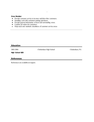 
Crew Member
● Provide customer service to in-store and drive-thru customers.
● Handling cash with customers making purchases.
● Provide general information of local and surrounding areas.
● Confirm all orders for customers.
● Help stock and maintain cleanliness of customer service areas
Education
2003-2004 Cheltenham High School Cheltenham, PA
High School GED
References
References are available on request.
 